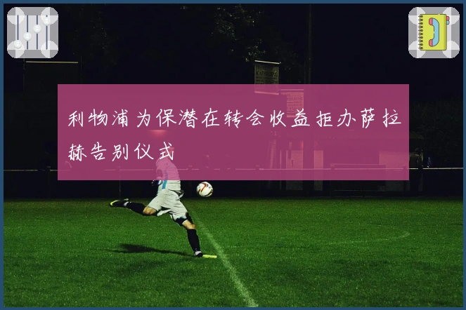 利物浦为保潜在转会收益拒办萨拉赫告别仪式