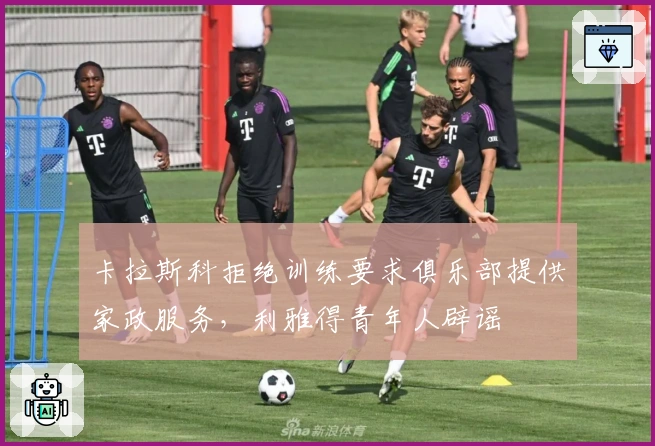 卡拉斯科拒绝训练要求俱乐部提供家政服务，利雅得青年人辟谣