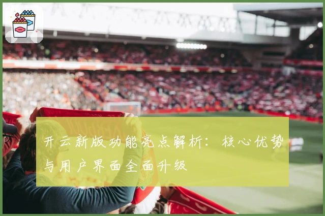 开云新版功能亮点解析：核心优势与用户界面全面升级