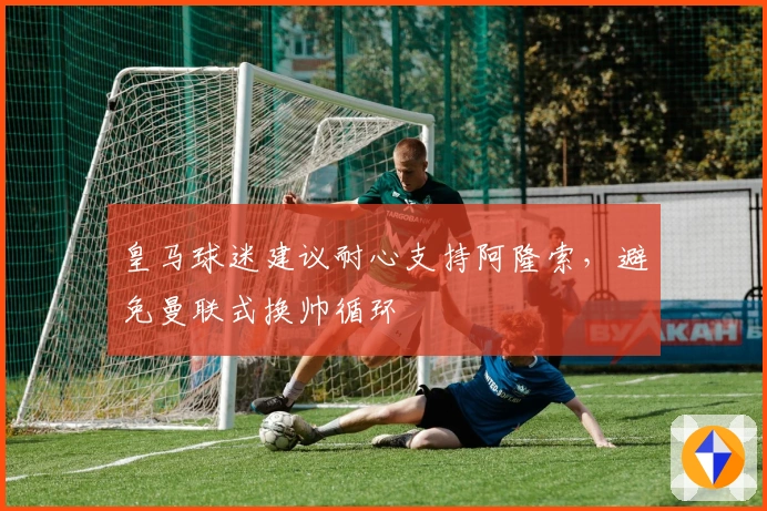 皇马球迷建议耐心支持阿隆索，避免曼联式换帅循环