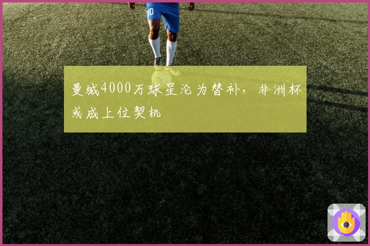 曼城4000万球星沦为替补，非洲杯或成上位契机