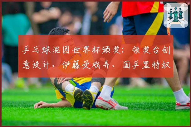 乒乓球混团世界杯颁奖：领奖台创意设计，伊藤受戏弄，国乒显特权