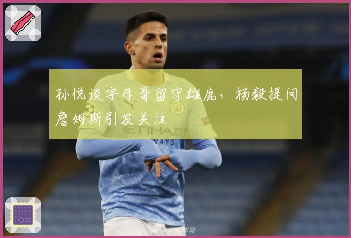 孙悦谈字母哥留守雄鹿，杨毅提问詹姆斯引发关注