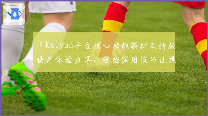 「Kaiyun平台核心功能解析及新版使用体验分享，这些实用技巧让操作更加便捷」